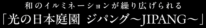和のイルミネーションが繰り広げられる「光の日本庭園 ジパング~JIPANG~」