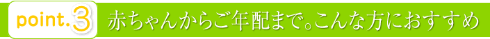 point3：赤ちゃんからご年配まで。こんな方におすすめ